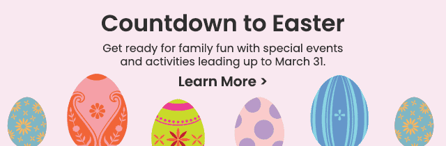 Countdown to Easter - Get ready for family fun with special events and activities leading up to March 31. Learn More >