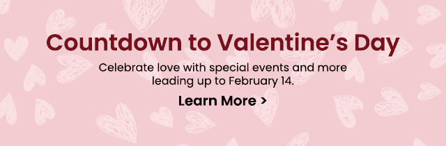 Countdown to Valentine's Day - Celebrate love with special events and more leading up to February 14. Learn More >