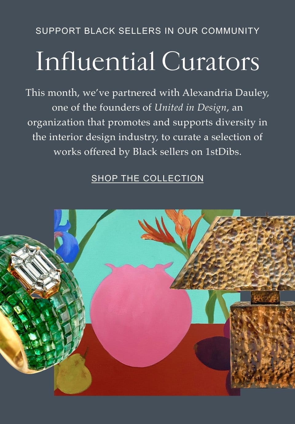 Support Black Sellers in Our Community Influential Curators This month, we’ve partnered with Alexandria Dauley, one of the founders of United in Design, an organization that promotes and supports diversity in the interior design industry, to curate a selection of works offered by Black sellers on 1stDibs.