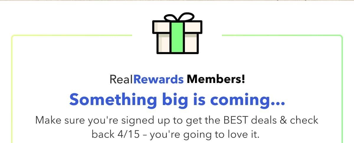 Real Rewards Memebers! Something big is coming... Make sure you're signed up to get the best deals & check back 4/15 - youre going to love it.