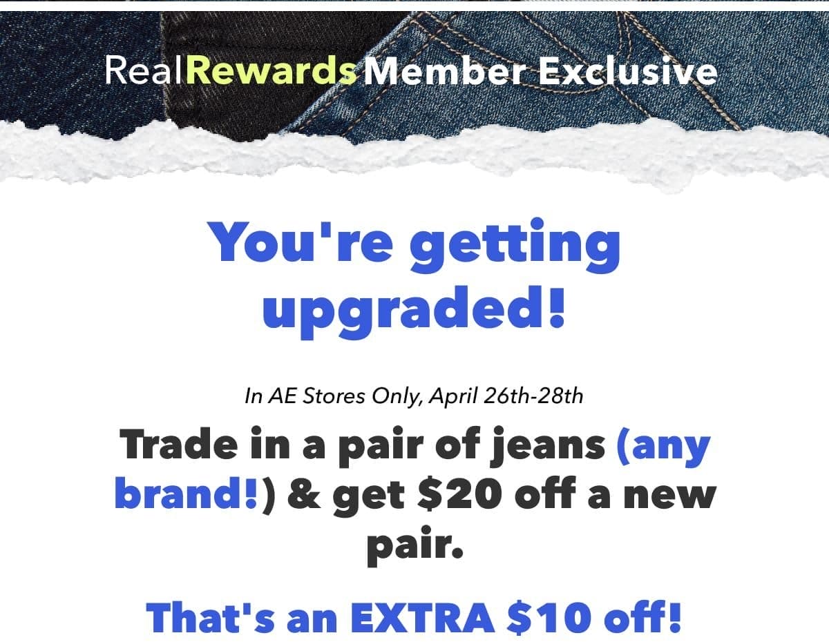Real Rewards Member Exclusive | You're getting upgraded! | In AE Stores Only, April 26th-28th | Trade in a pair of jeans (any brand!) & get \\$20 off a new pair. | That's an EXTRA \\$10 off!