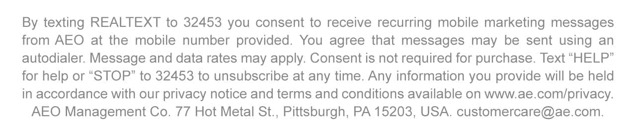 By texting REALTEXT to 32453 you consent to receive recurring mobile marketing messages from AEO at the mobile number provided. You agree that messages may be sent using an autodialer. Message and data rates may apply. Consent is not required for purchase. Text 'HELP' for help or 'STOP' to 32453 to unsubscribe at any time. Any information you provide will be held in accordance with our privacy notice and terms and conditions available on www.ae.com/privacy. AEO Management Co. 77 Hot Metal St., Pittsburgh, PA 15203, USA. customercare@ae.com