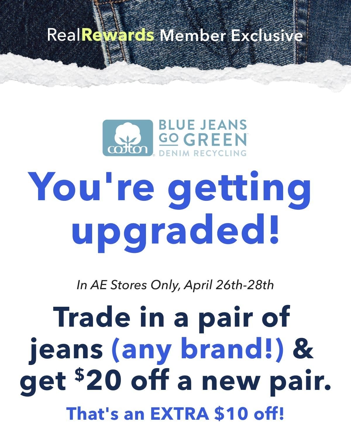 Real Rewards Member Exclusive | Blue Jeans Go Green | You're getting upgraded! In AE Stores Only, April 26th-28th | Trade in a pair of jeans (any brand!) & get \\$20 off a new pair. That's an EXTRA \\$10 off!