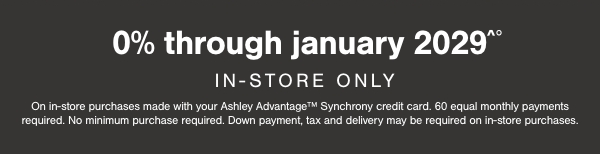 0% through January 2029 In store only. On in store purchases made with your Ashley Advantage Synchrony credit card. 60 equal monthly payments required. No minimum purchase required. Down payment, tax and delivery may be required on in store purchases. 
