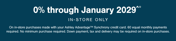 0% through January 2029 In store only On In store purchases made with your Ashley Advantage Synchrony Credit card. 60 equal monthly payments required. No minimum purchases required. Down payment, tax and delivery may be required on in store purchases.