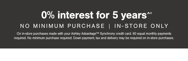 0% interest for 5 years No minimum purchase | in store only on in store purchases made with your Ashley Advantage Synchrony credit card. 60 equal monthly payments required. No minimum purchase required. Down payment, tax and delivery may be required on in store purchases. 