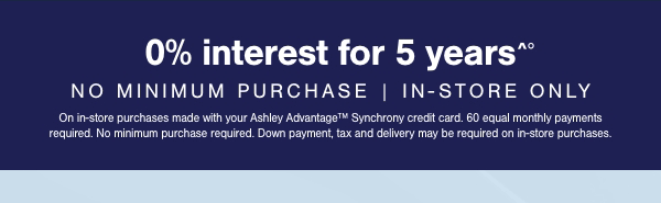 0% interest for 5 years No minimum purchase In store only On in store purchases made with your Ashley Advantage Synchrony credit card. 60 equal monthly payments required. No minimum purchase required. Down payment, tax and delivery may be required on in store purchases. 