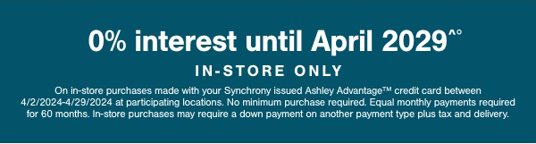 0% interest until April 2029 In store only On in store purchases made with your Synchrony issued Ashley Advantage credit card between 4/2/2024-4/29/2029 at participating locations. No minimum purchase require. Equal monthly payments required for 60 months. In store purchases may required a down payment on another payment type plus tax and delivery. 