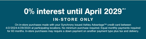 0% interest until April 2029 in store only on in store purchases made with your Synchrony Ashley Advantage credit card between 4/2/2024-4/29/2024 at participating locations. No minimum purchase required. Equal monthly payments required for 60 months. In store purchases may require a down payment on another payment type plus tax and delivery.