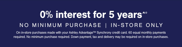 0% interest for 5 years No Minimum purchase | In store only On in store purchases made with your Ashley Advantage Synchrony credit card. 60 equal monthly payments required. No minimum purchase required. Down payment, tax and delivery may be required on in store purchases. 