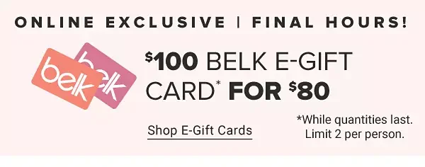 A graphic of two Belk gift cards. Online exclusive. Last day! \\$100 Belk e gift card for \\$80. Shop e gift cards. While supplies last. Limit two per person.