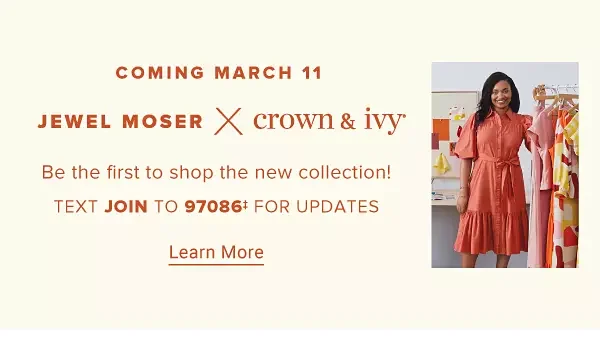 Coming March 11th. Jewel Moser times Crown and Ivy. Be the first to shop the new collection! Text style to 97086 for updates. Learn more.