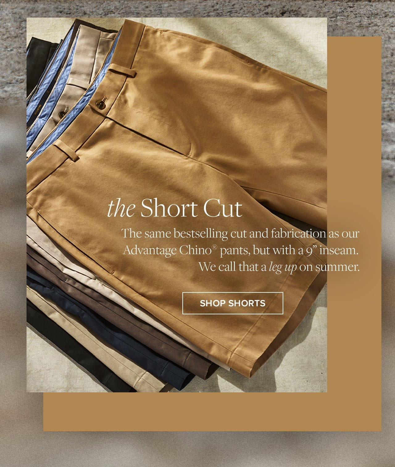 the Short Cut The Same bestselling cut and fabrication as our Advantage Chino pants, but with a 9 inseam. We call that a leg up on summer. Shop Shorts