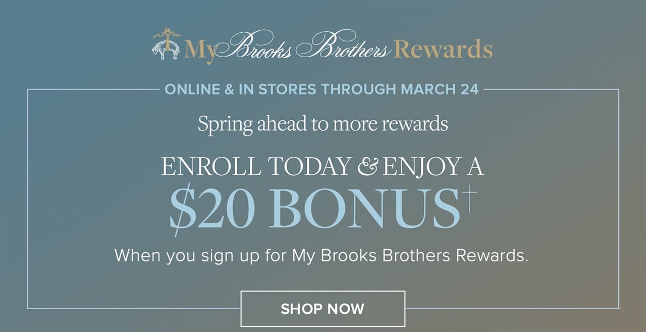 My Brooks Brothers Rewards Online and In Stores Through March 24 Spring ahead to more rewards Enroll Today and Enjoy A \\$20 Bonus When you sign up for My Brooks Brothers Rewards. Shop Now