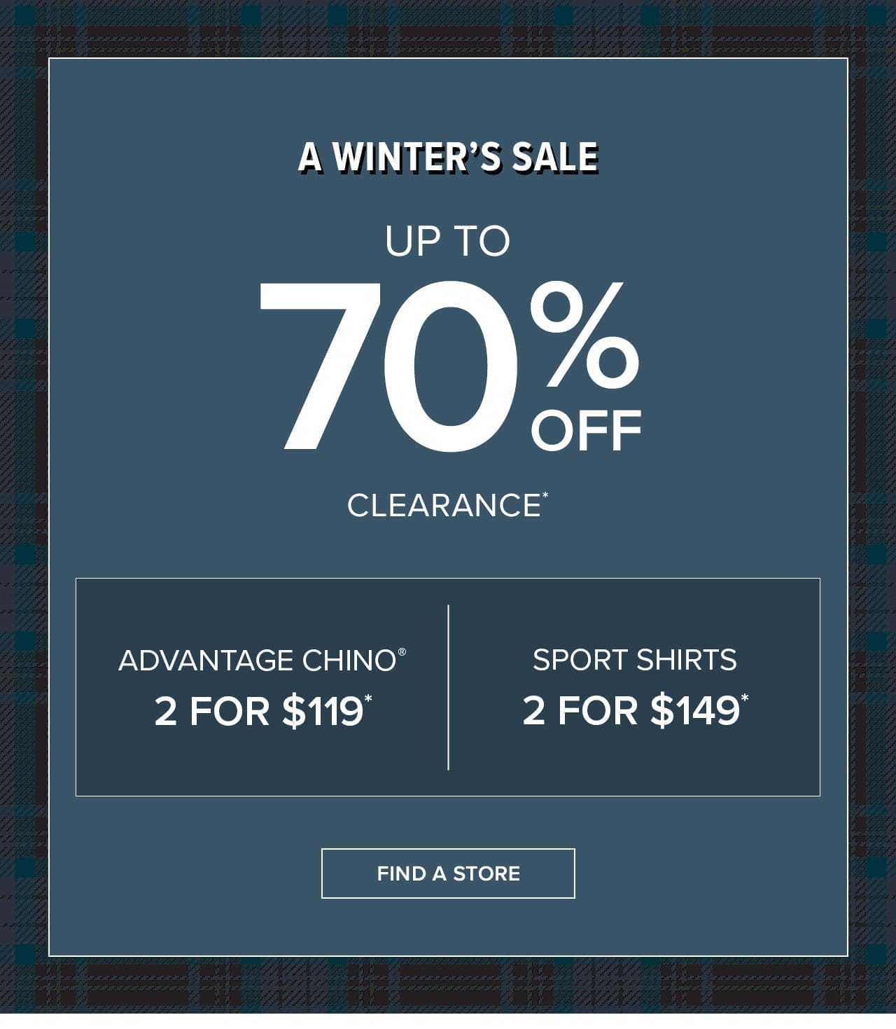  A WINTER'S SALE UP TO 70% OFF CLEARANCE* Advantage Chino® 2 for \\$119* Sport Shirts 2 for \\$149*