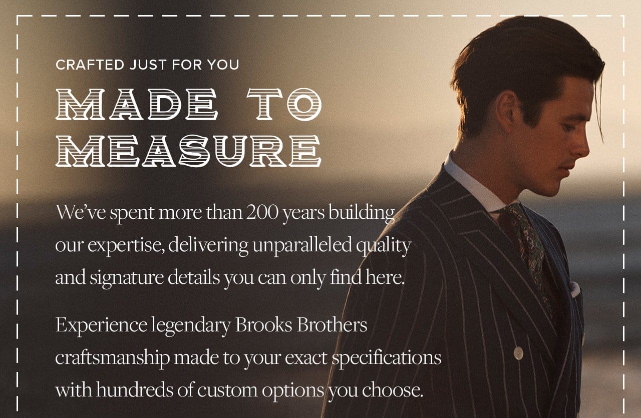Crafted Just For You Made To Measure We've spent more than 200 years building our expertise, delivering unparalledled quality and signatures details you can only find here. Experience legendary Brooks Brothers craftsmanship made to your exact specifications with hundreds of customs options you choose.
