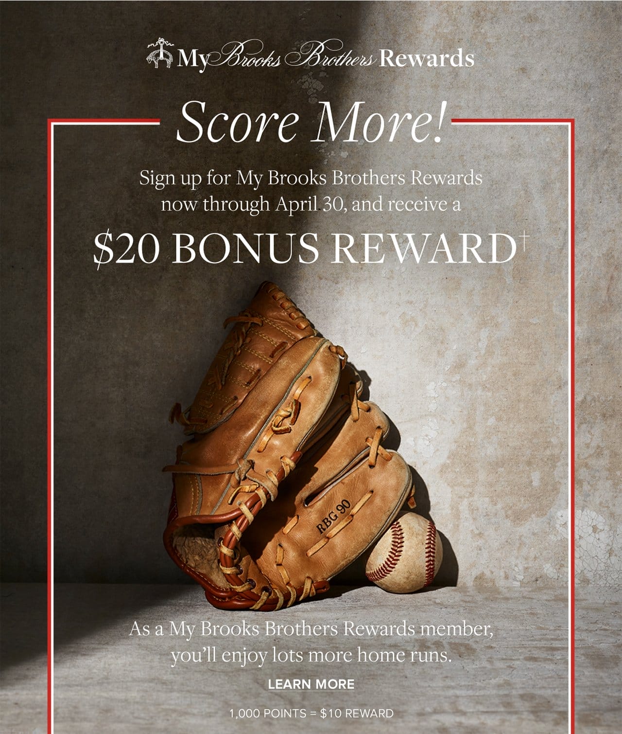 My Brooks Brothers Rewards. Score More! Sign up for My Brooks Brothers Rewards now through April 30, and receive a \\$20 Bonus Reward. As a My Brooks Brothers Rewards member, you'll enjoy lots more home runs. Learn More