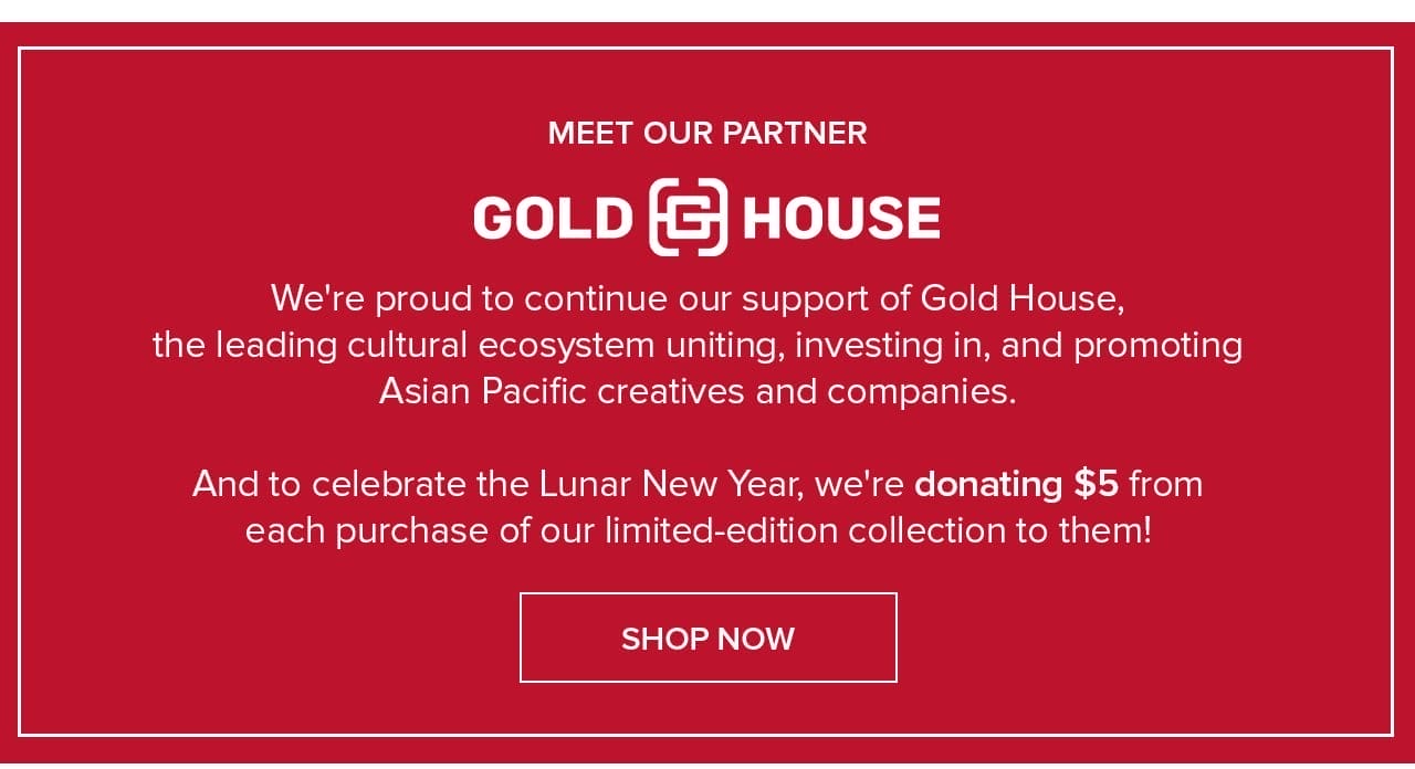 Meet Our Partner Gold House We're proud to continue our support of Gold House, the leading cultral ecosystem uniting, investing in, and promoting Asian Pacific creatives and companies. And to celebrate the Lunar New Year, we're donating \\$5 from each purchase of our limited-edition collection to them! Shop Now