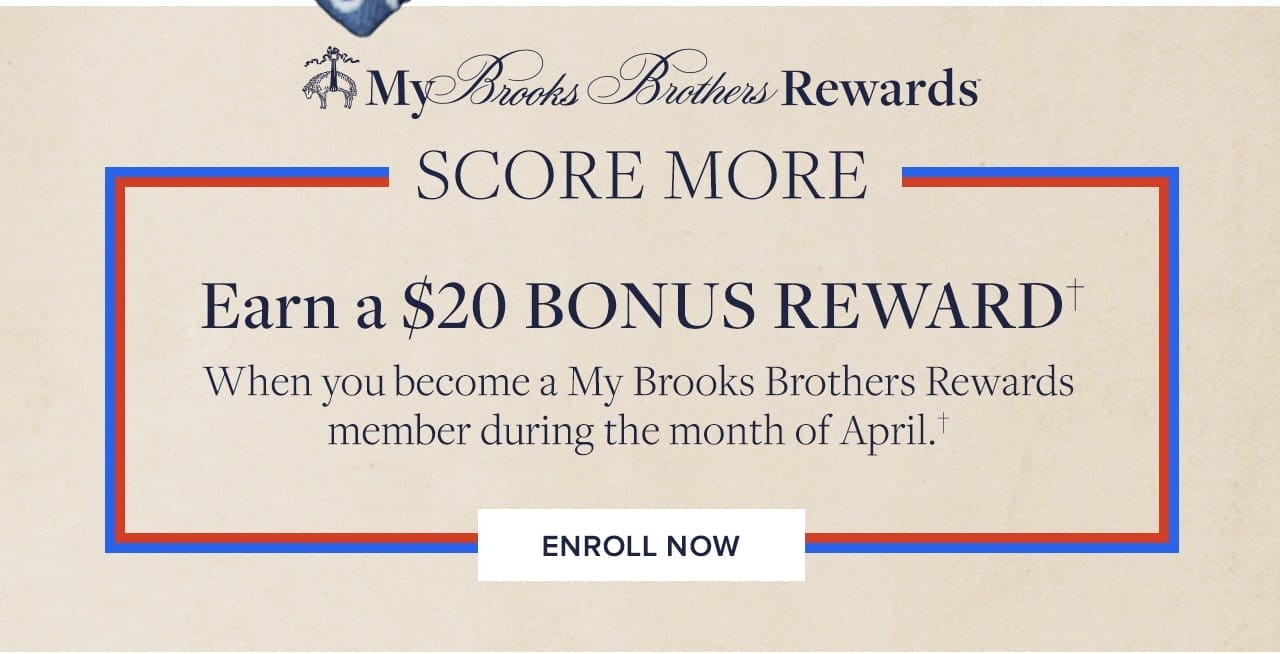 My Brooks Brothers Rewards Score More Earn a \\$20 Bonus Reward When you become a My Brooks Brothers Rewards member now through the end of April. Enroll Now