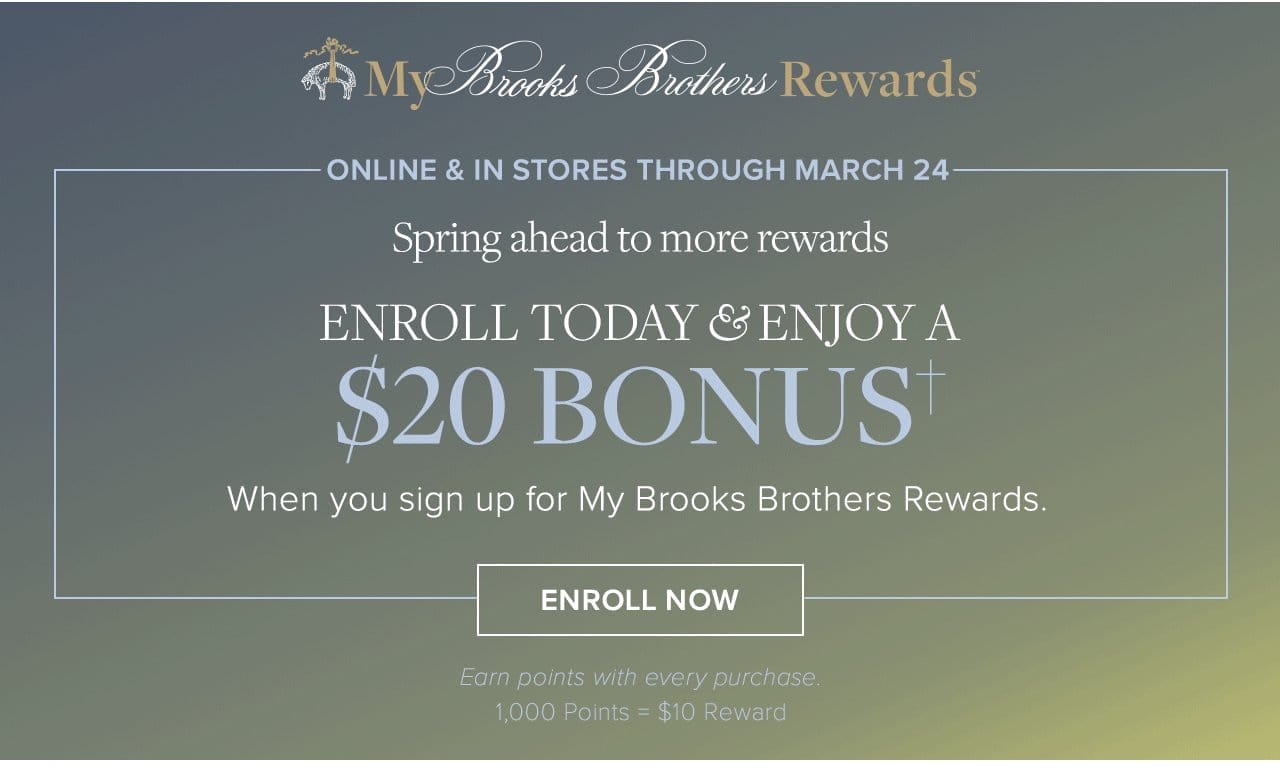 My Brooks Brothers Rewards Online and In Stores Through March 24 Spring ahead to more rewards Enroll Today and Enjoy A \\$20 Bonus When you sign up for My Brooks Brothers Rewards. Enroll Now Earn points with every purchase 1,000 Points = \\$10 Reward