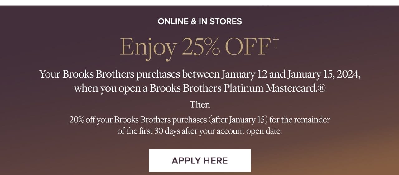 Online and In Stores Enjoy 25% Off Your Brooks Brothers purchases between January 12 and January 15, 2024, when you open a Brooks Brothers Platinum Mastercard. Then 20% off your Brooks Brothers purchases (after January 15) for the remainder of the first 30 days after your account open date. Apply Here