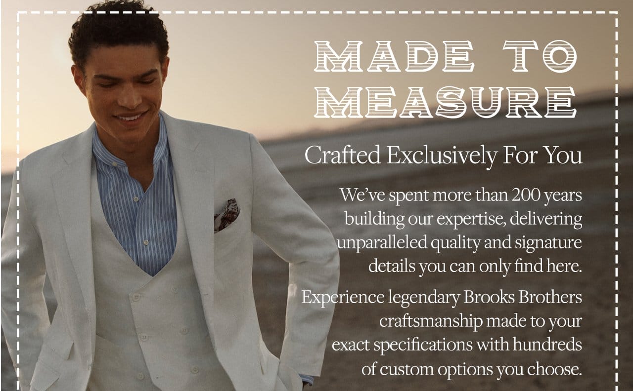 Made To Measure Crafted Exclusively For You We've spent more than 200 years building our expertise, delivering unparalleled quality and signature details you can only find here. Experience legendary Brooks Brothers craftsmanship made to your exact specifications with hundreds of custom options you choose.