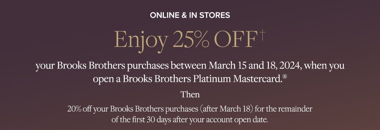 Online and In Stores Enjoy 25% Off your Brooks Brothers purchases between March 15 and 18, 2024, when you open a Brooks Brothers Platinum Mastercard. Then 20% off your Brooks Brothers purchases (after March18) for the remainder of the first 30 days after your account open date.