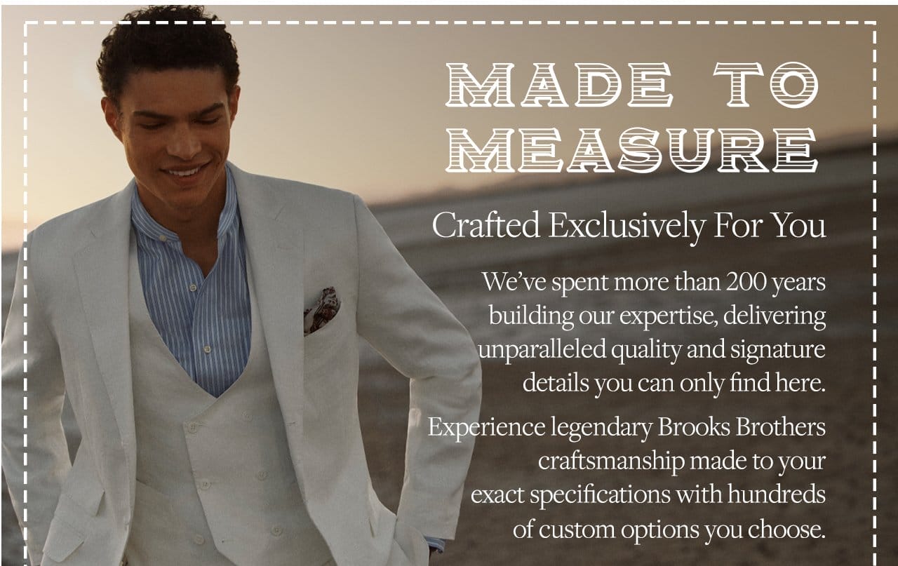 Made To Measure Crafted Exclusively For You We've spent more than 200 years building our expertise, delivering unparalleled quality and signature details you can only find here. Experience legendary Brooks Brothers craftsmanship made to your exact specifications with hundreds of custom options you choose.