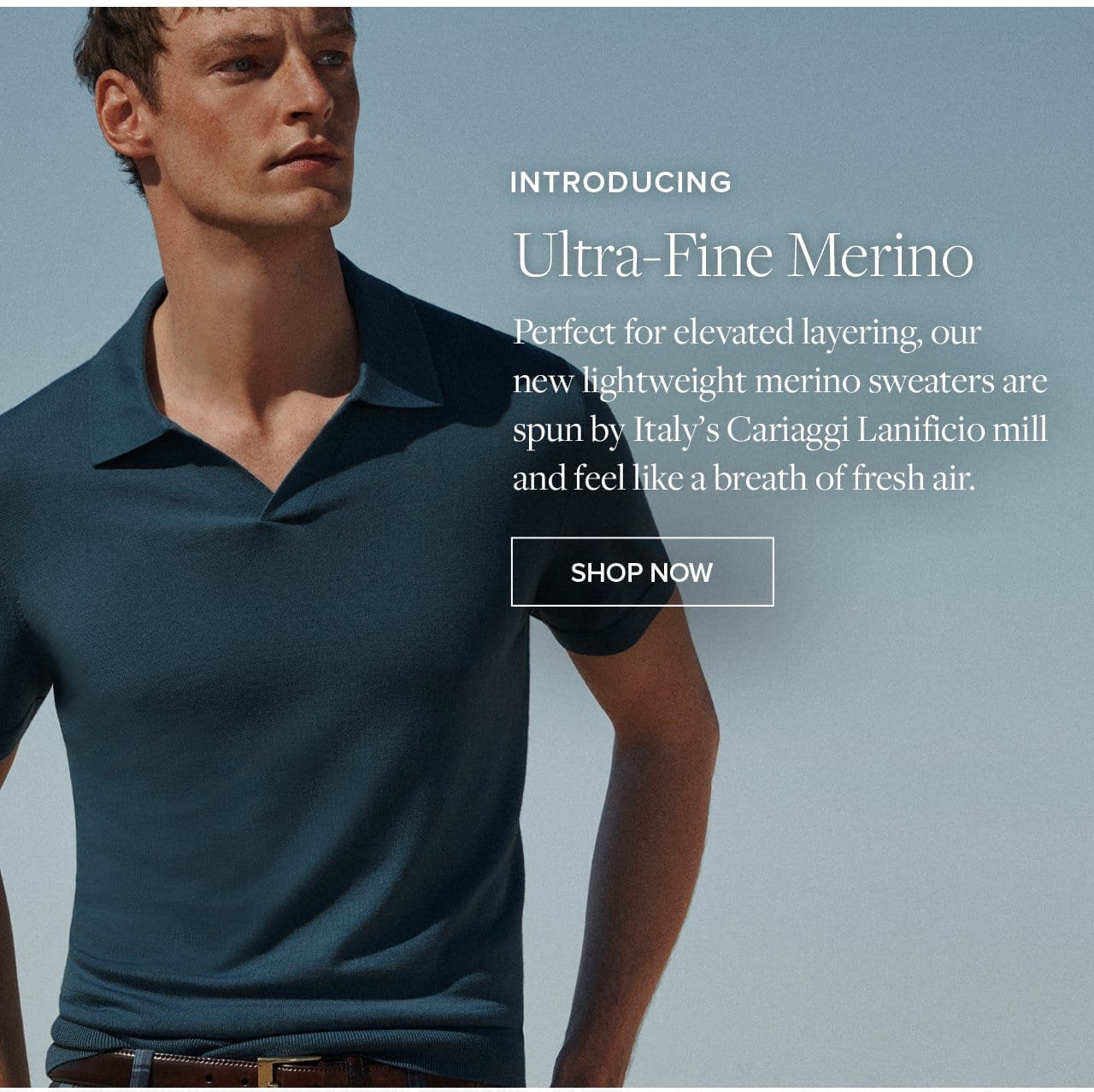 Introducing Ultra-Fine Merino Perfect for elevated layering our new lightweight merino sweaters are spun by Italy's Cariaggi Lanificio mill and feel like a breath of fresh air. Shop Now