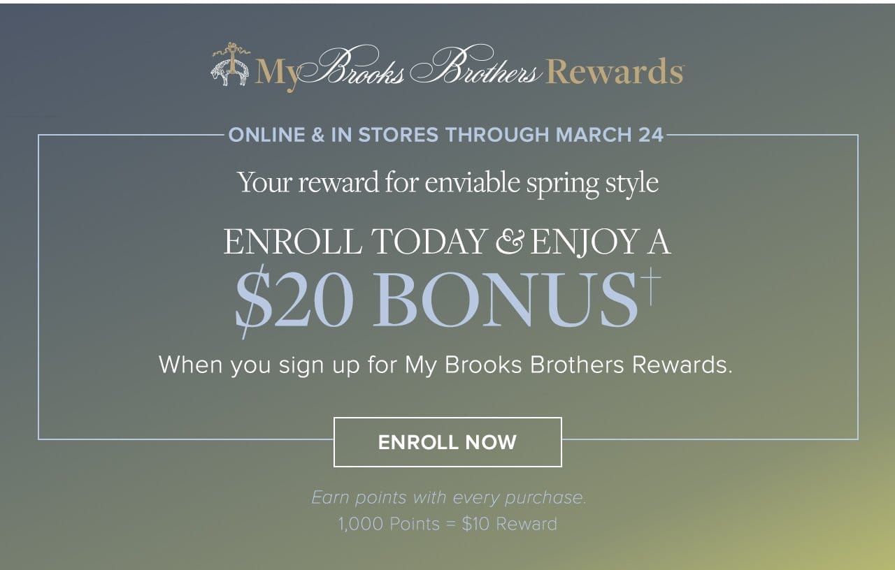 My Brooks Brothers Rewards Online and In stores through March 24 Your reward for enviable spring style Enroll Today and Enjoy A \\$20 Bonus When you sign up for My Brooks Brothers Rewards Enroll Now Earn points with every purchase 1,000 Points = \\$10 Reward