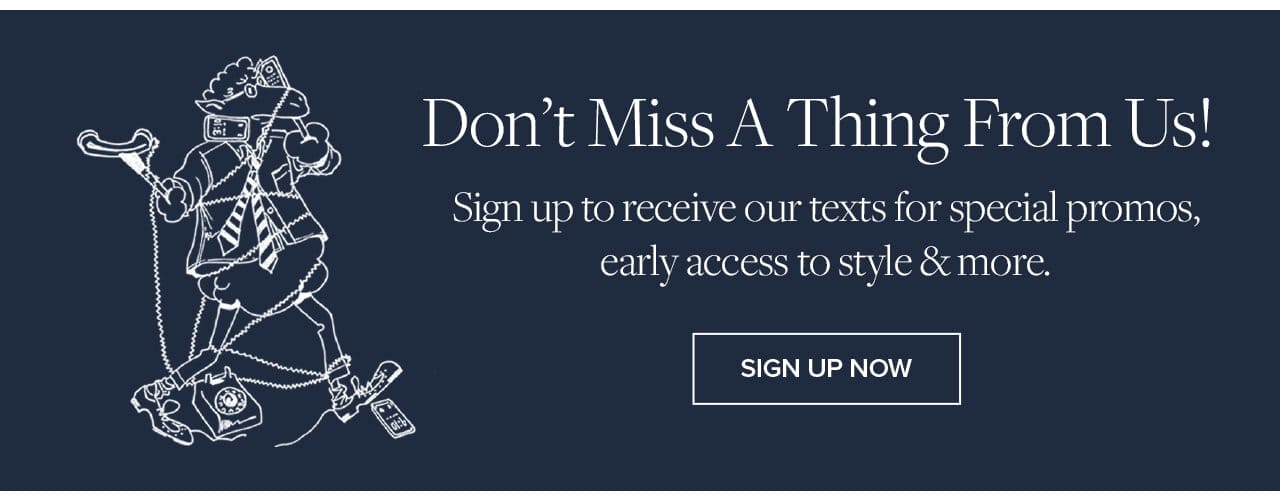 Don't Miss A Thing From Us!Sign up to receive our texts for special promos, early access to style and more. Sign Up Now