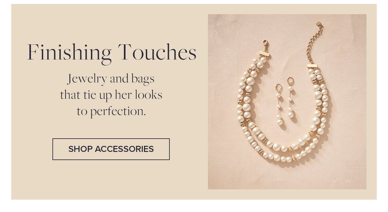 Finishing Touches. Jewelry and bags that tie up her looks to perfection. Shop Accessories