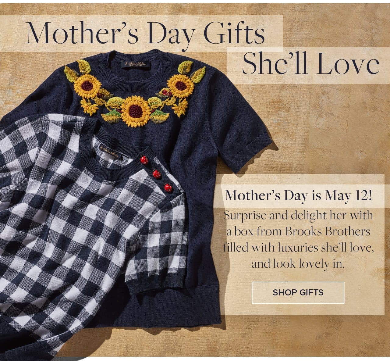 Mother's Day Gifts She'll Love. Mother's Day is May 12! Surprise and delight her with a box from Brooks Brothers filled with luxuries she'll love, and look lovely in. Shop Gifts