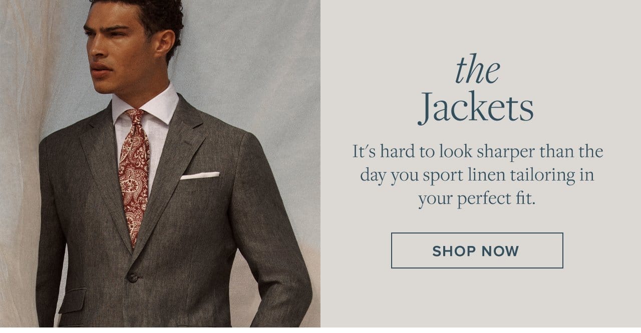 the Jackets It's hard to look sharper than the day you sport linen tailoring in your perfect fit. Shop Now