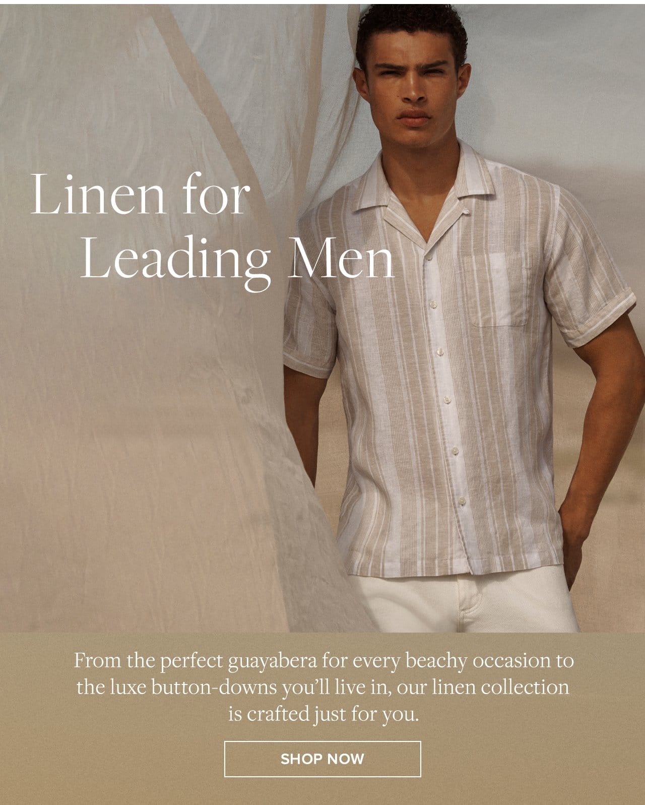 Linen for Leading Men From the perfect guayabera for every beachy occasion to the luxe button-downs you'll live in, our linen collection is crafted just for you. Shop Now