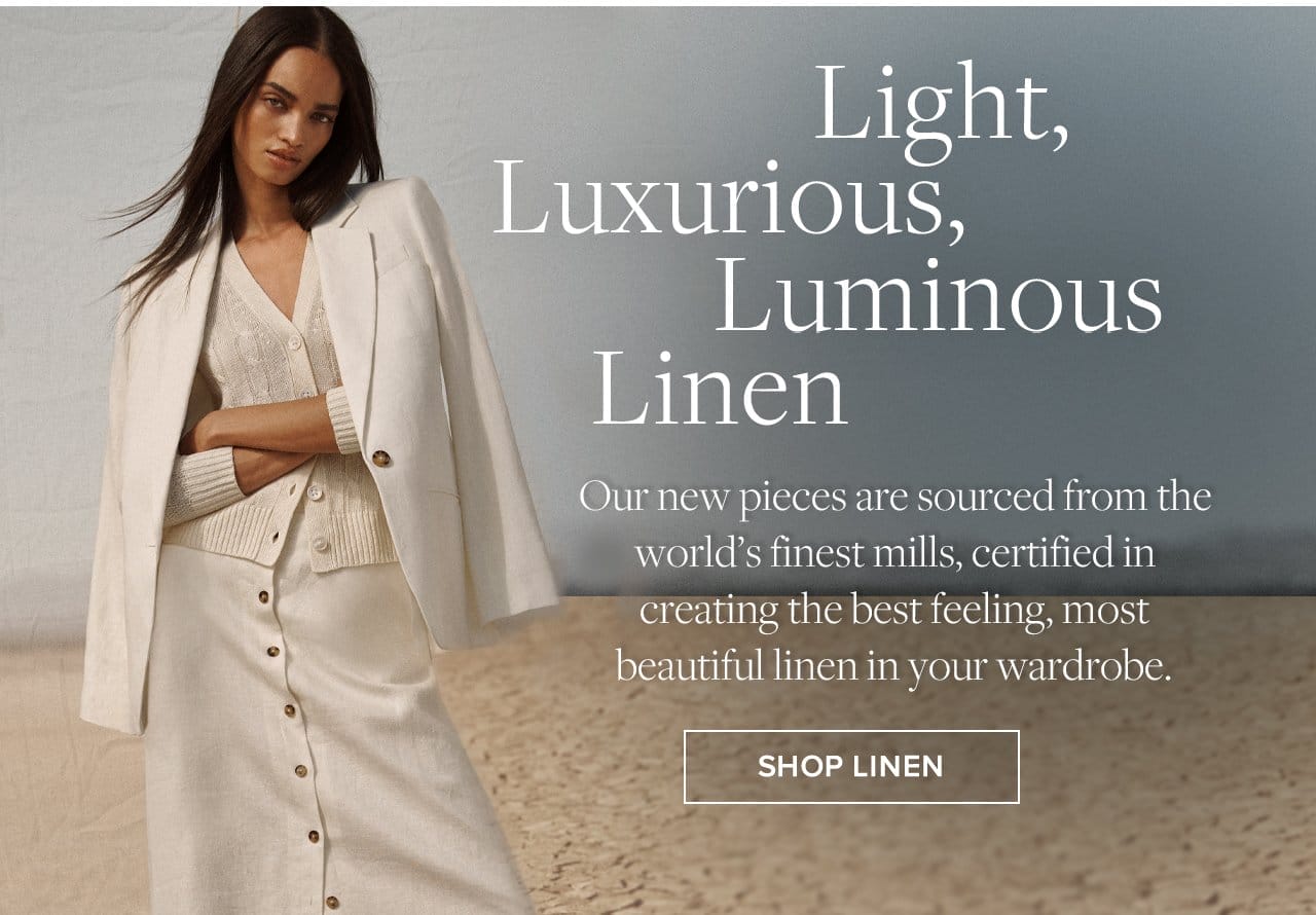 Light, Luxurious, Luminous Linen Our new pieces are sourced from the world's finest mills, certified in creating the best feeling, most beautiful linen in your wardrobe. Shop Linen