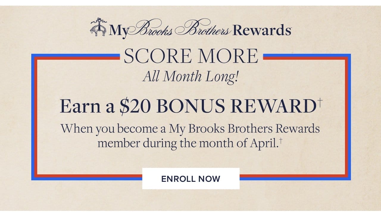 My Brooks Brothers Rewards Score More All Month Long! Earn a \\$20 Bonus Reward When you become a My Brooks Brothers Rewards member during the month of April. Enroll Now