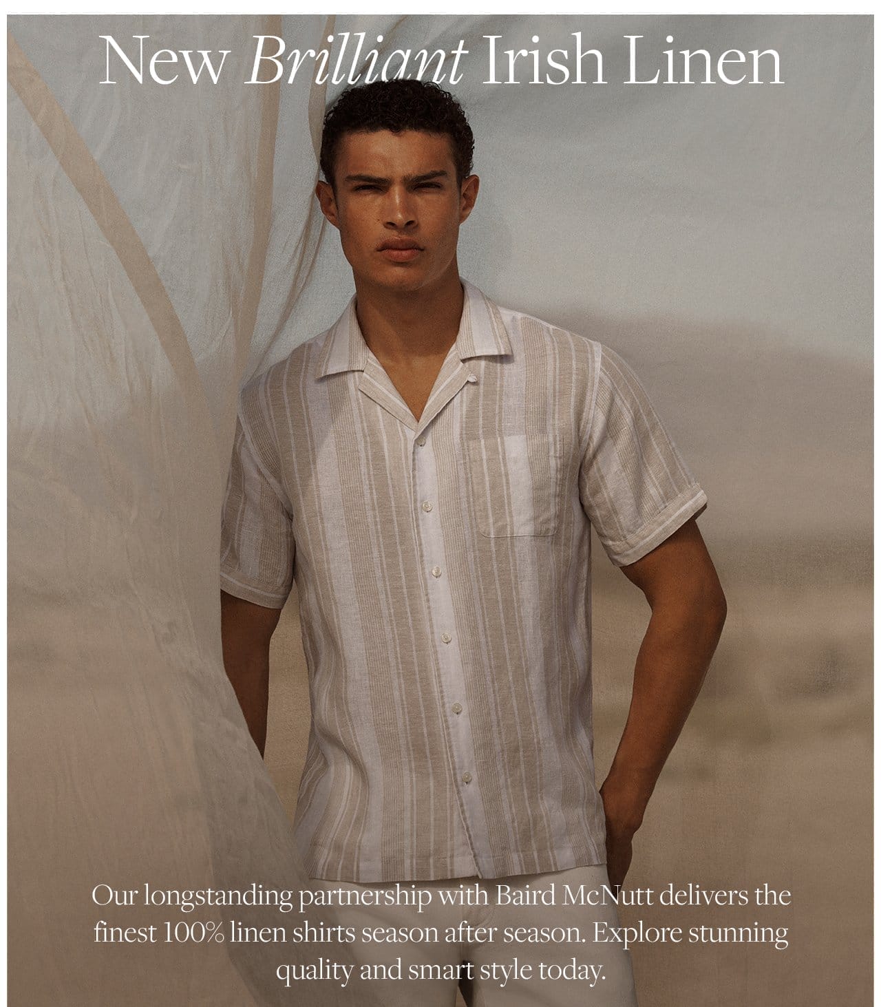 New Brilliant Irish Linen Our longstanding partnership with Baird McNutt delivers the finest 100% linen shirts season after season. Explore stunning quality and smart style today