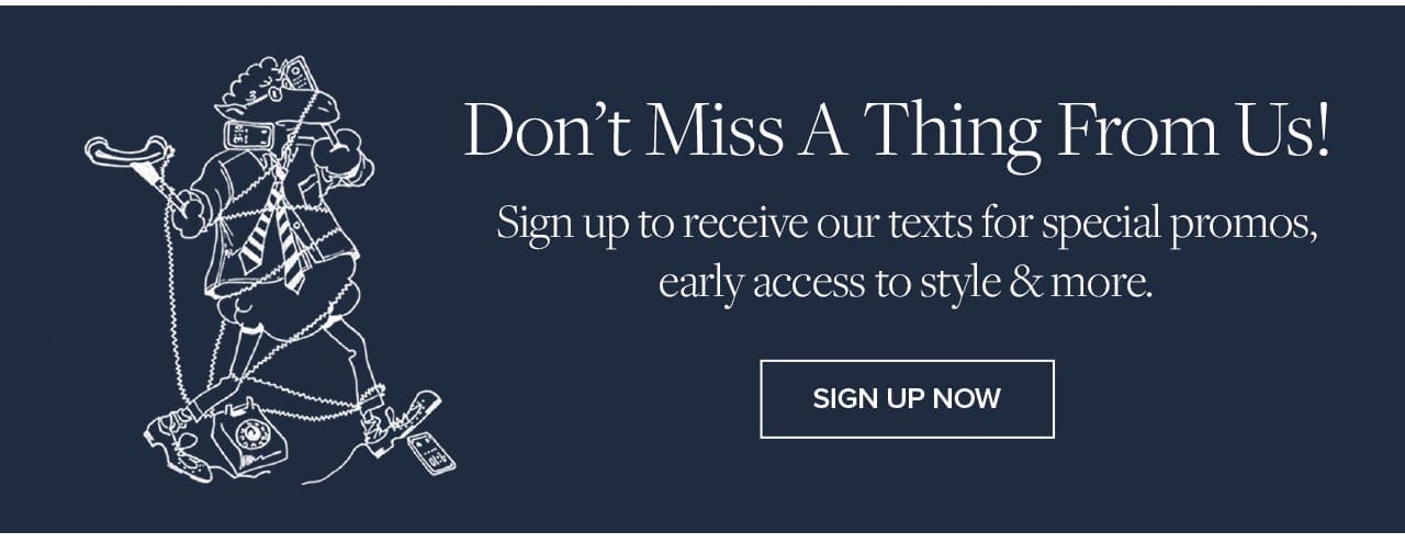 Don't Miss A Thing From Us! Sign up to receive our texts for special promos, early access to style and more. Sign Up Now