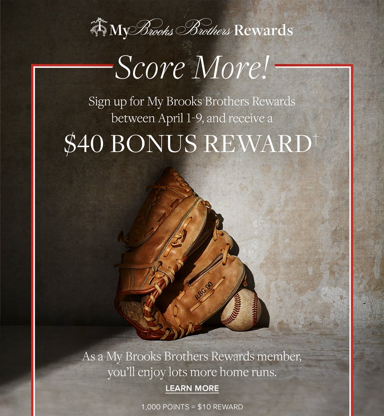 My Brooks Brothers Rewards Score More! Sign up for My Brooks Brothers Rewards between April 1-9, and receive a \\$40 Bonus Reward As a My Brooks Brothers Rewrads member, you'll enjoy lots more home runs. Learn More 1,000 Points = \\$10 Reward