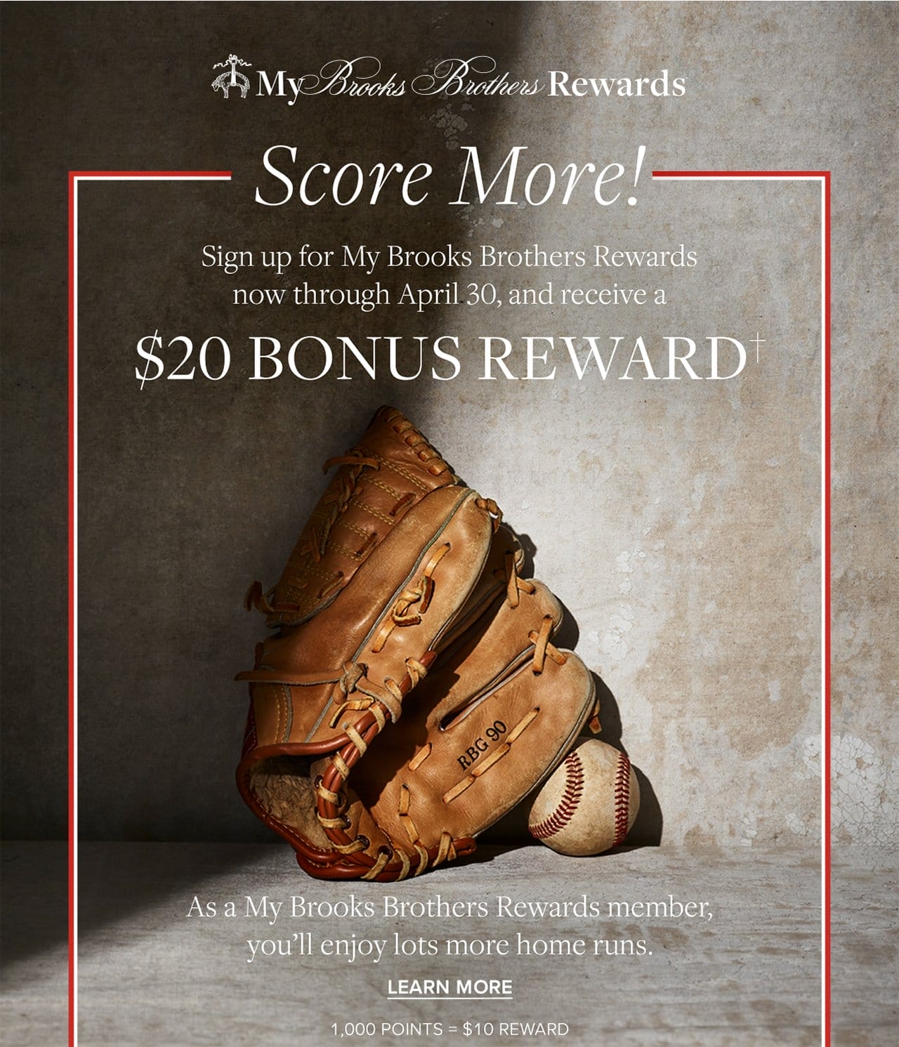 My Brooks Brothers Rewards Score More! Sign up for My Brooks Brothers Rewards now through April 30 and receive a \\$20 Bonus Reward. As a My Brooks Brothers Rewards member, you'll enjoy lots more home runs. Learn More. 1000 Points = \\$10 Reward