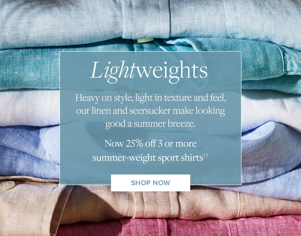 Lightweights Heavy on style, light in texture and feel, our linen and seersucker make looking good a summer breeze. Now 25% off 3 or more summer-weight sport shirts Shop Now