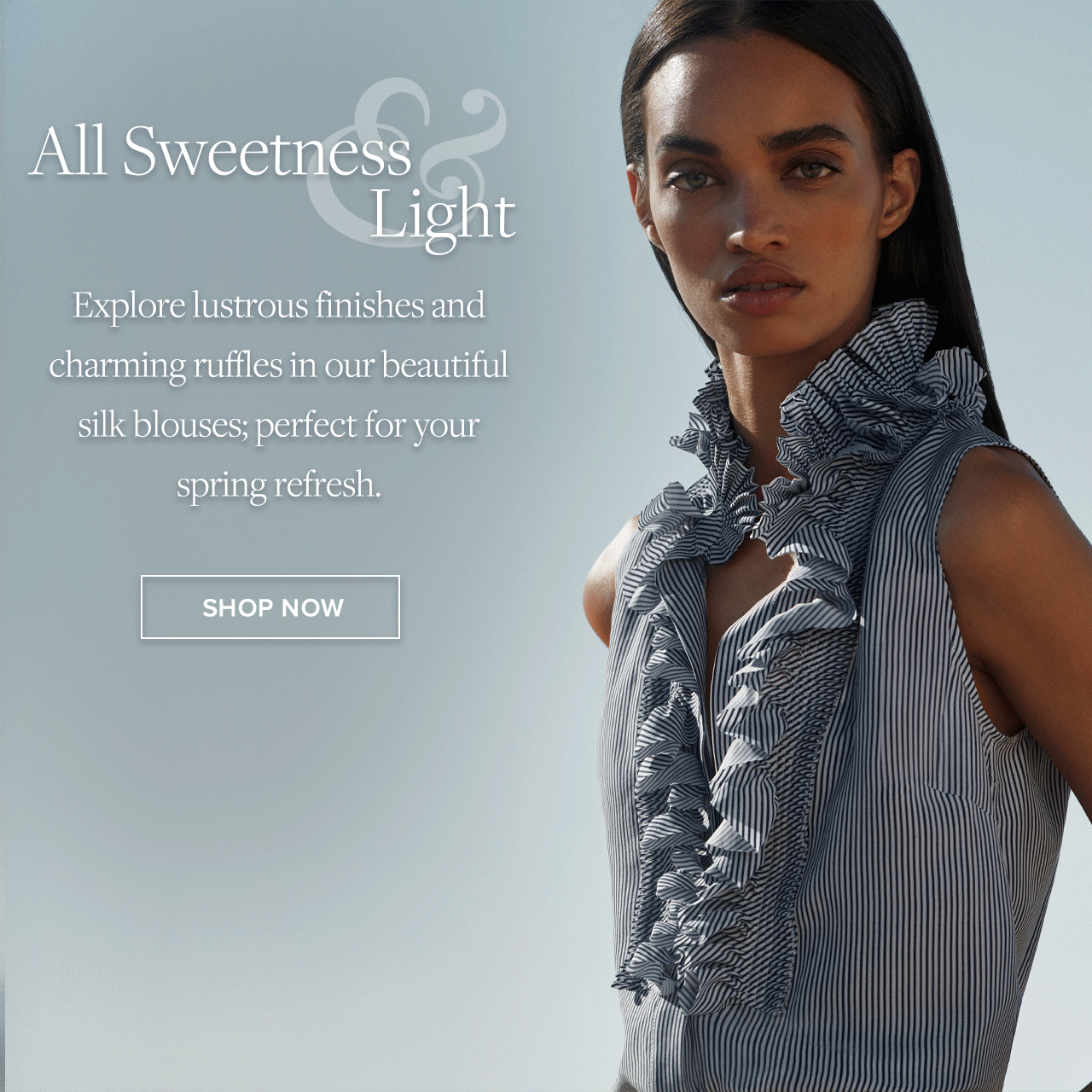 All Sweetness and Light Explore lustrous finishes and charming ruffles in our beautiful silk blouses; perfect for your spring refresh. Shop Now.