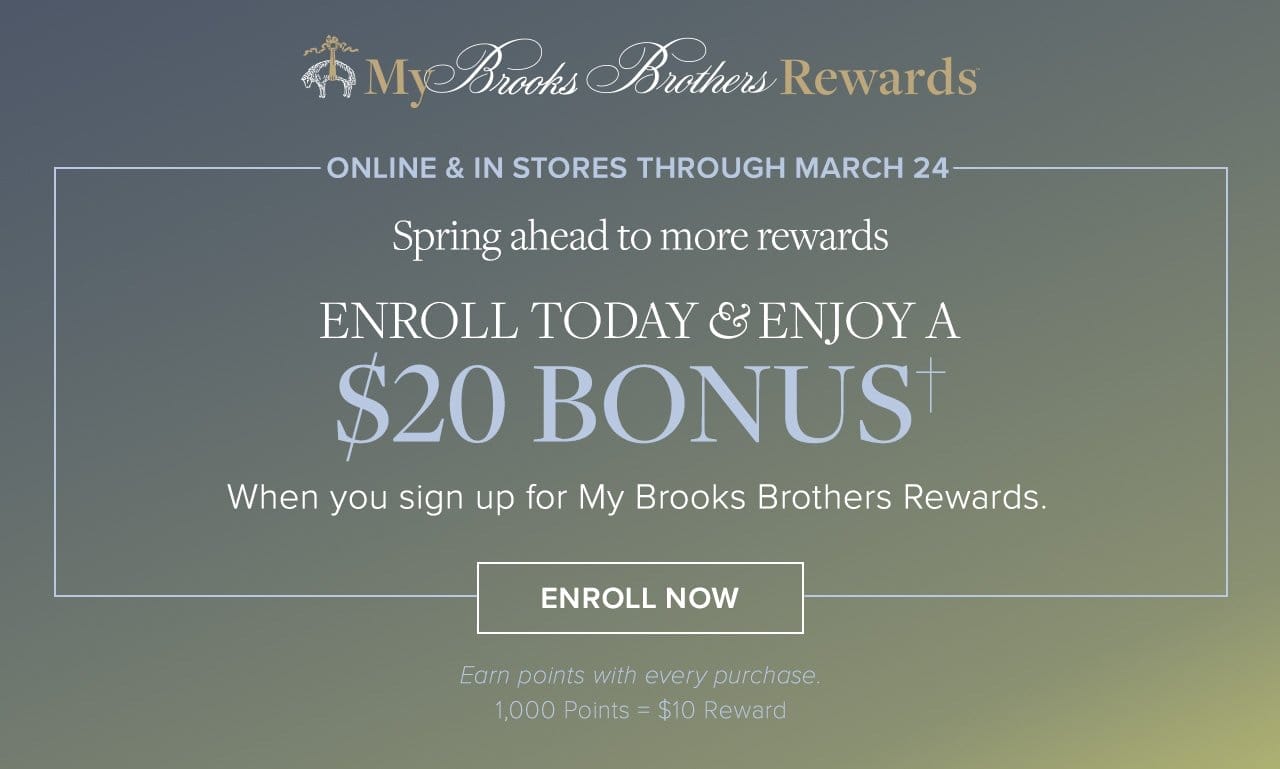 My Brooks Brothers Rewards Online and In Stores Through March 24 Spring ahead to more rewards Enroll Today and Enjoy a \\$20 Bonus When you sign up for My Brooks Brothers Rewards. Enroll Now