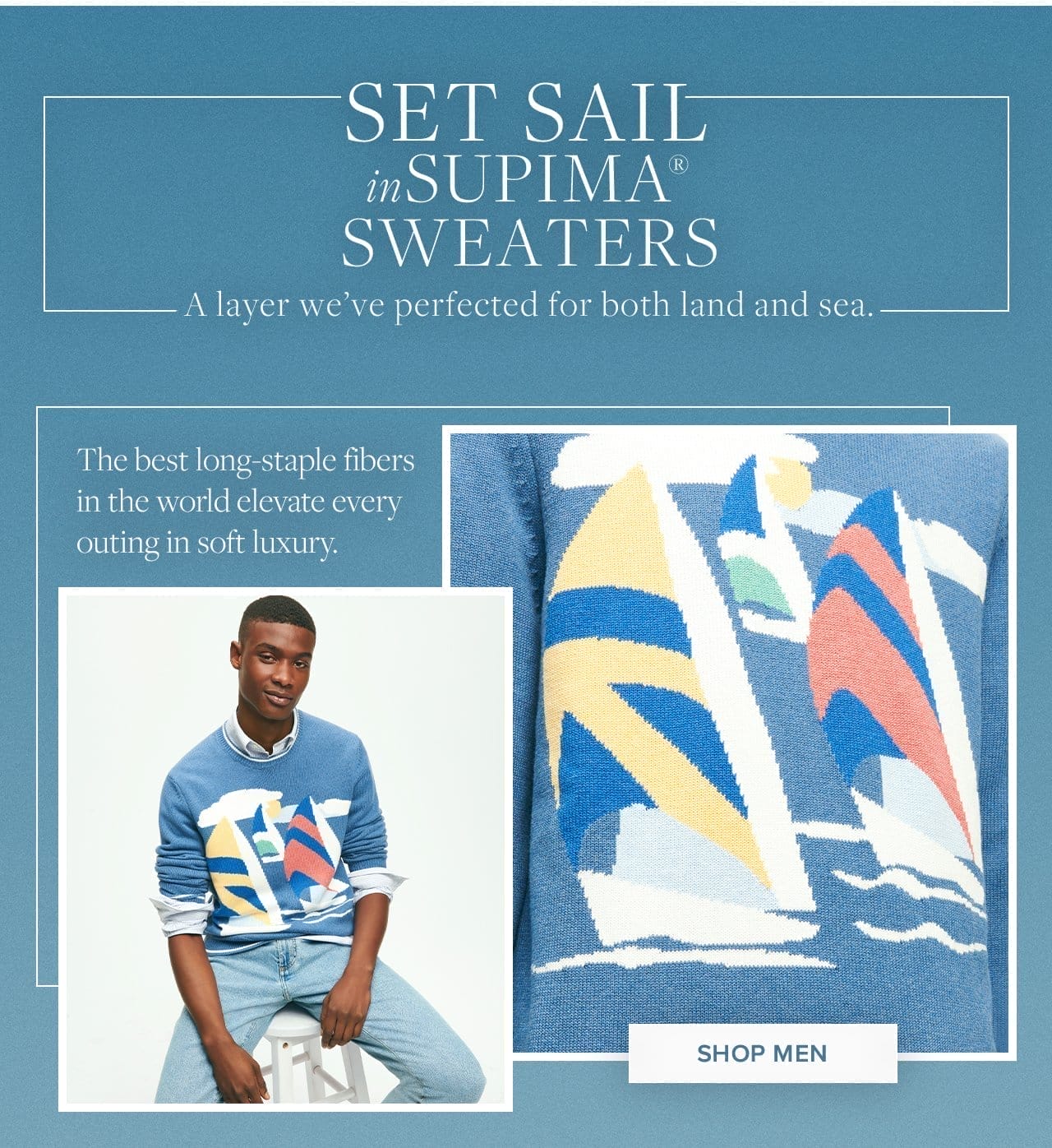 Set Sail in Supima Sweaters A layer we've perfected for both land and sea. The best long-staple fibers in the world elevate every outing in soft luxury. Shop Men