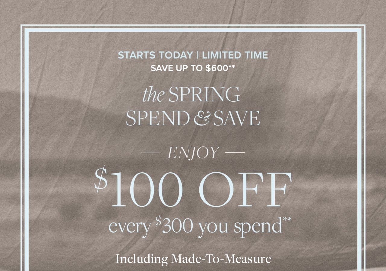 Starts Today | Limited Time Save Up To \\$600 the Spring Spend and Save Enjoy \\$100 Off every \\$300 you spend including Made-To-Measure