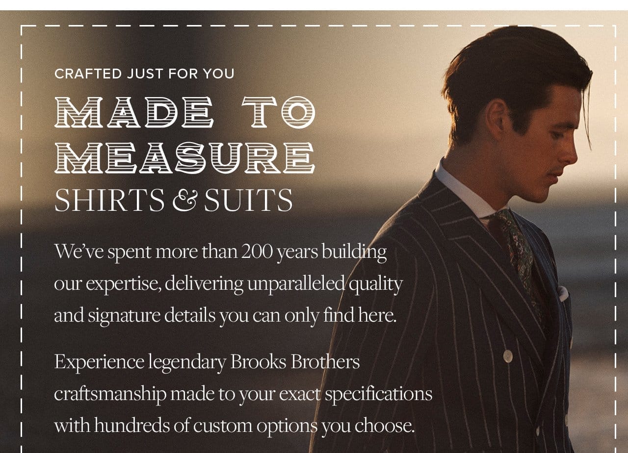 Crafted Just For You Made To Measure Shirts and Suits We've spent more than 200 years building our expertise, delivering unparalleled quality and signature details you can only find here. Experience legendary Brooks Brothers craftsmanship made to your exact specifications with hundreds of custom options you choose.