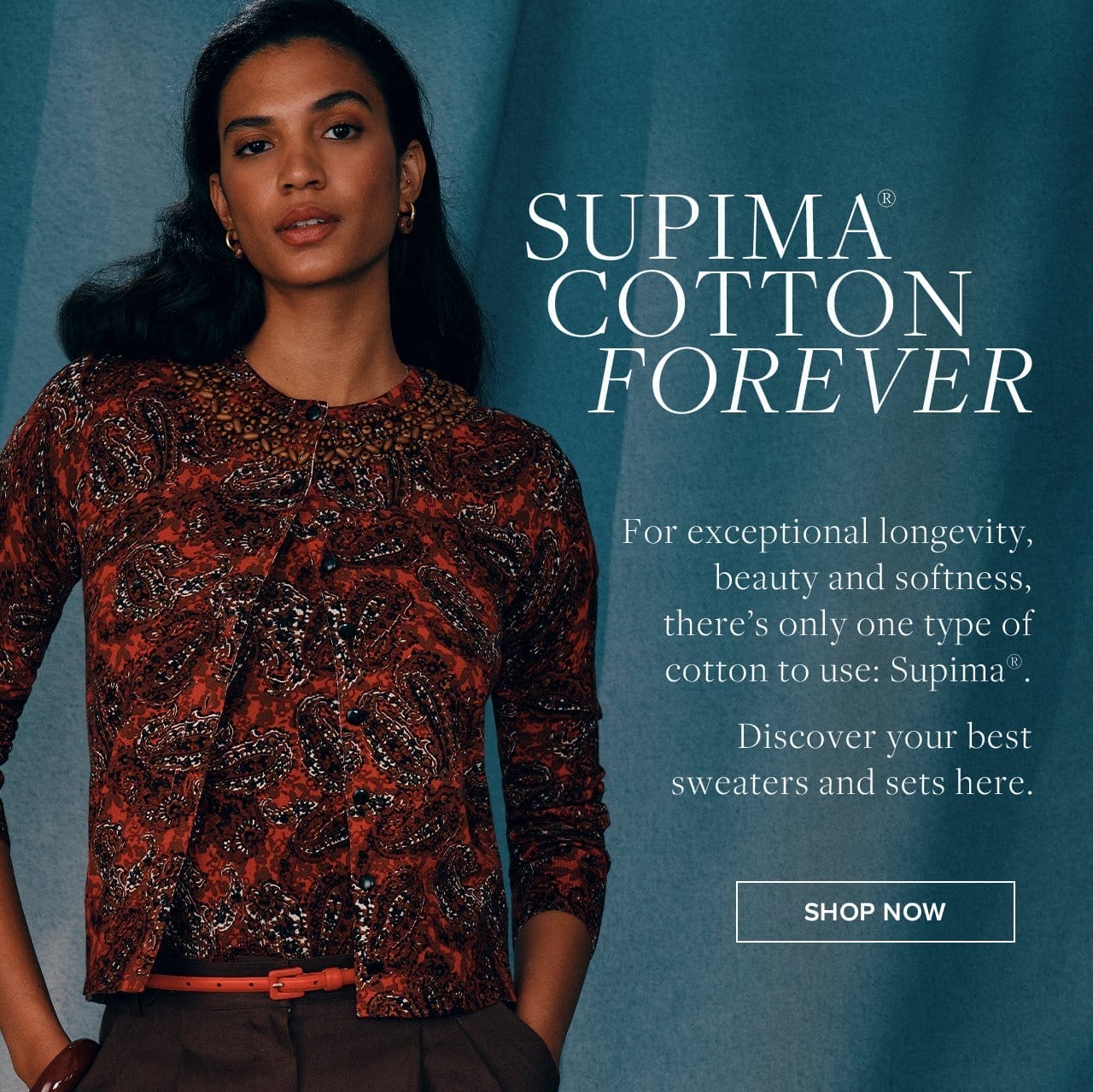 Supima Cotton Forever For exceptional longevity, beauty and softness, there's only one type of cotton to use: Supima. Discover your best sweaters and sets here. Shop Now