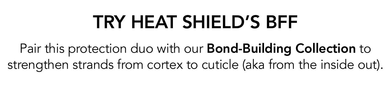 TRY HEAT SHIELD’S BFF | Pair this protection duo with our Bond-Building Collection to strengthen strands from cortex to cuticle (aka from the inside out).