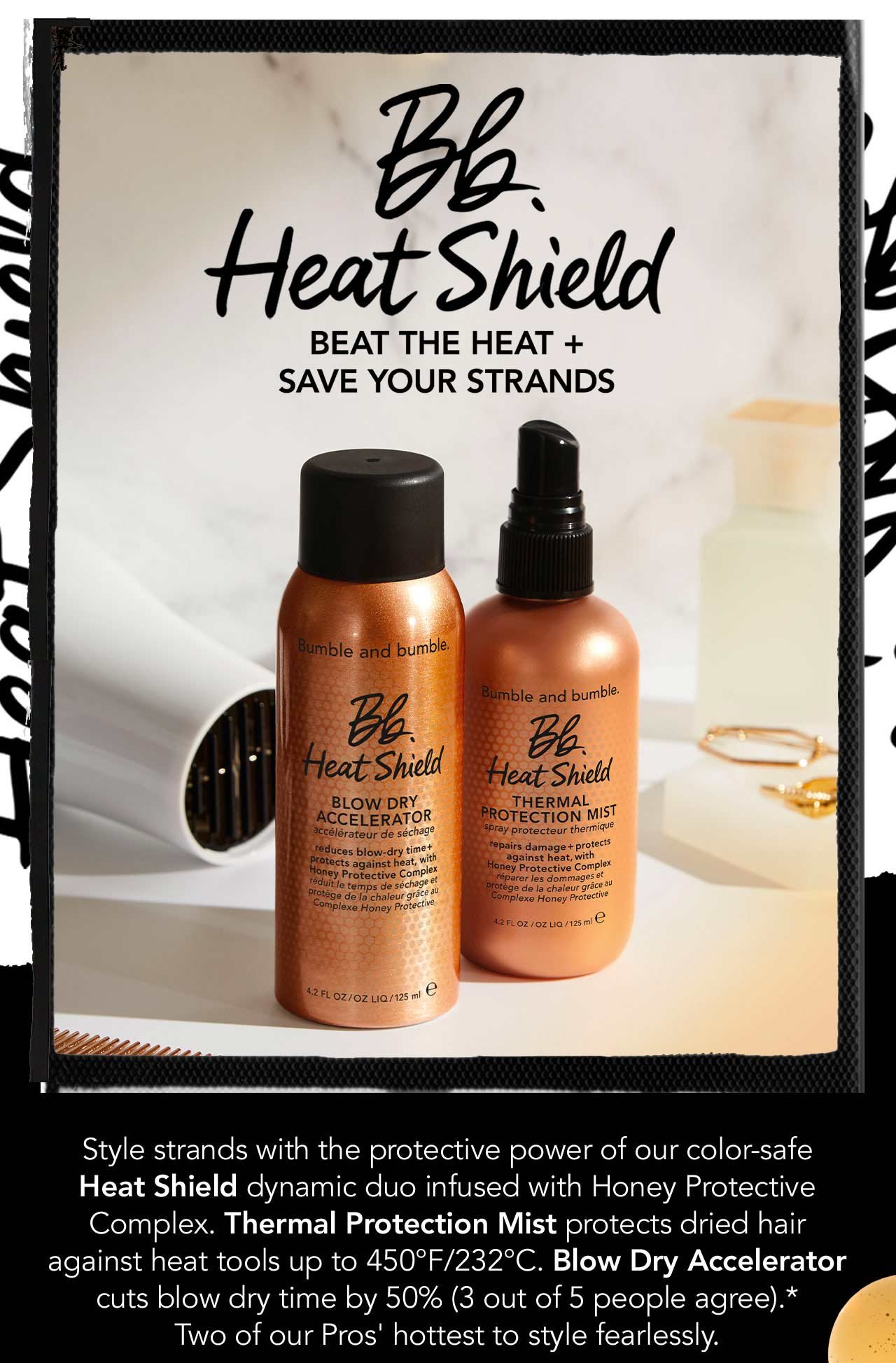 Bb. Heat Shield | BEAT THE HEAT PLUS SAVE YOUR STRANDS | Style strands with the protective power of our color-safe Heat Shield dynamic duo infused with Honey Protective Complex. Thermal Protection Mist protects dried hair against heat tools up to 450°F/232°C. Blow Dry Accelerator cuts blow dry time by 50% (3 out of 5 people agree).* Two of our Pros' hottest to style fearlessly. | Based on a consumer sensory study after one use.